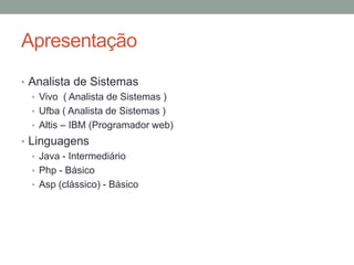 Apresentação
• Analista de Sistemas
• Vivo ( Analista de Sistemas )
• Ufba ( Analista de Sistemas )
• Altis – IBM (Programador web)
• Linguagens
• Java - Intermediário
• Php - Básico
• Asp (clássico) - Básico
 