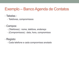 • Tabelas :
• Telefones, compromissos
• Campos:
• (Telefones) : nome, telefone, endereço
• (Compromissos) : data, hora, compromisso
• Registo:
• Cada telefone e cada compromisso anotado
Exemplo – Banco Agenda de Contatos
 