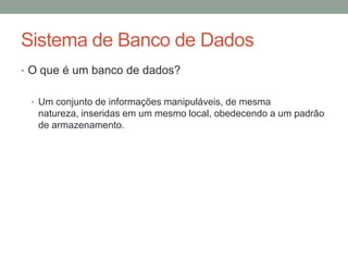 Sistema de Banco de Dados
• O que é um banco de dados?
• Um conjunto de informações manipuláveis, de mesma
natureza, inseridas em um mesmo local, obedecendo a um padrão
de armazenamento.
 