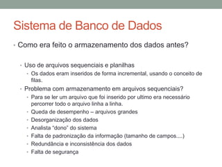 • Como era feito o armazenamento dos dados antes?
• Uso de arquivos sequenciais e planilhas
• Os dados eram inseridos de forma incremental, usando o conceito de
filas.
• Problema com armazenamento em arquivos sequenciais?
• Para se ler um arquivo que foi inserido por ultimo era necessário
percorrer todo o arquivo linha a linha.
• Queda de desempenho – arquivos grandes
• Desorganização dos dados
• Analista “dono” do sistema
• Falta de padronização da informação (tamanho de campos....)
• Redundância e inconsistência dos dados
• Falta de segurança
Sistema de Banco de Dados
 