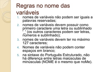 Regras no nome das variáveisnomes de variáveis não podem ser iguais a palavras reservadas;nomes de variáveis devem possuir como primeiro caractere uma letra ou sublinhado '_' (os outros caracteres podem ser letras, números e sublinhado);nomes de variáveis devem ter no máximo 127 caracteres;Nomes de variáveis não podem conter espaços em branco;na sintaxe do Português Estruturado, não há diferença entre letras maiúsculas de minúsculas (NOME é o mesmo que noMe).