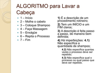 ALGORITMO para Lavar a Cabeça 1 – Início 2 – Molhe o cabelo 3 – Coloque Shampoo 4 – Faça Massagem 5 – Enxágüe6 – Repita o Processo 7 – Fim 1) É a descrição de um procedimento rotineiro; 2) Tem um INÍCIO e um FIM claros; 3) A descrição é feita passo a passo, de maneira bem definida; 4) Há imperfeições: 4.1) Não especifica a quantidade de shampoo; 4.2) Não especifica quantas vezes o processo deve ser repetido; 4.3) Não especifica qual o processo ou qual passo que deve ser repetido. 