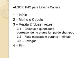 ALGORITMO para Lavar a Cabeça 1 – Início 2 – Molhe o Cabelo 3 – Repita 2 (duas) vezes: 3.1 – Coloque a quantidade correspondente a uma tampa de shampoo 3.2 – Faça massagem durante 1 minuto 3.3 – Enxágüe4 – Fim 