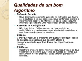 Qualidades de um bom AlgoritmoDefinição PerfeitaDeve descrever exatamente quais são as instruções que devem ser executadas e em que seqüência. Deve ser tornado explícito o maior número possível de informações, pois a falta de alguma informação pode levar a uma interpretação errada do algoritmo; Ausência de AmbigüidadeNão deve deixar dúvidas sobre o que deve ser feito. A ambigüidade acerca do que deve ser feito também pode levar a uma interpretação errada do algoritmo; Eficácia Conseguir resolver o problema em qualquer situação. Todas as situações de exceção que possam alterar o comportamento do algoritmo devem ser especificadas e tratadas; Eficiência Resolver o problema com o mínimo de recursos. Sempre se deve buscar aquele algoritmo que, dentre os diversos algoritmos que resolvam um mesmo problema, utilize a menor quantidade de recursos. 