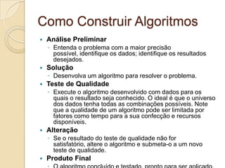 Como Construir AlgoritmosAnálise Preliminar Entenda o problema com a maior precisão possível, identifique os dados; identifique os resultados desejados. Solução Desenvolva um algoritmo para resolver o problema. Teste de Qualidade Execute o algoritmo desenvolvido com dados para os quais o resultado seja conhecido. O ideal é que o universo dos dados tenha todas as combinações possíveis. Note que a qualidade de um algoritmo pode ser limitada por fatores como tempo para a sua confecção e recursos disponíveis. AlteraçãoSe o resultado do teste de qualidade não for satisfatório, altere o algoritmo e submeta-o a um novo teste de qualidade. Produto Final O algoritmo concluído e testado, pronto para ser aplicado. 