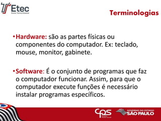 Terminologias
•Hardware: são as partes físicas ou
componentes do computador. Ex: teclado,
mouse, monitor, gabinete.
•Software: É o conjunto de programas que faz
o computador funcionar. Assim, para que o
computador execute funções é necessário
instalar programas específicos.
 