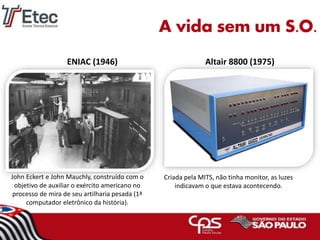 Criada pela MITS, não tinha monitor, as luzes
indicavam o que estava acontecendo.
Altair 8800 (1975)ENIAC (1946)
John Eckert e John Mauchly, construído com o
objetivo de auxiliar o exército americano no
processo de mira de seu artilharia pesada (1ª
computador eletrônico da história).
A vida sem um S.O.
 