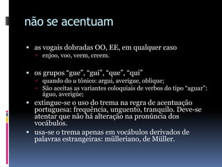 não se acentuamas vogais dobradas OO, EE, em qualquer casoenjoo, voo, veem, creem.  os grupos “gue”, “gui”, “que”, “qui”quando do u tônico: argui, averigue, oblique;São aceitas as variantes coloquiais de verbos do tipo “aguar”: águo, averigúe;extingue-se o uso do trema na regra de acentuação portuguesa: frequência, unguento, tranquilo. Deve-se atentar que não há alteração na pronúncia dos vocábulos.usa-se o trema apenas em vocábulos derivados de palavras estrangeiras: mülleriano, de Müller.