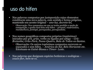 uso do hífenNas palavras compostas por justaposição cujos elementos constituem uma nova palavra, com sentido e forma próprios, mantendo seu acento original − ano-luz, decreto-lei, Observação: Nos compostos em que se tenha perdido a noção de composição, a grafia será feita sem hífen − girassol, madressilva, mandachuva, pontapé, paraquedas, paraquedista. Nos nomes geográficos compostos próprios (topônimos) iniciados por grã, grão, verbo ou ligados por artigo − Grã-Bretanha, Grão-Pará, Passa-Quatro, Baía de Todos-os-Santos.Observação: Os outros topônimos compostos escrevem-se separados e sem hífen. − América do Sul, Belo Horizonte etc. Excetuam-se Guiné-Bissau e Timor- Leste. Nas palavras que designam espécies botânicas e zoológicas − couve-flor, bem-te-vi. 