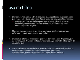 uso do hífenNos compostos com os advérbios bem e mal seguidos de palavra iniciada por vogal ou h − bem-estar, bem-humorado, mal-estar, mal-humorado.Observação: o advérbio bem pode ou não se aglutinar a palavras iniciadas por consoante: bem-nascido (mas, malnascido), bem-vindo, benfeitor, benfeito.Nas palavras compostas pelos elementos além, aquém, recém e sem − além-mar, recém-nascido, sem-vergonha.Não se usa hífen nas locuções de qualquer natureza − cão de guarda, fim de semana, cor de vinho, cada um, nós mesmos, à vontade, à toa, a fim de que, visto que.Nos encadeamentos vocabulares, como divisas, combinações históricas ou ocasionais de topônimos − o lema Liberdade-Igualdade-Fraterinidade, ponte Rio-Niterói, vooTóquio-Rio de Janeiro.