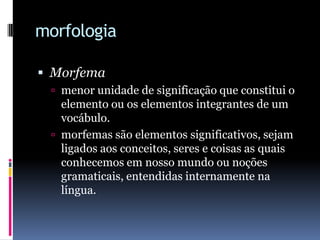 morfologiaMorfemamenor unidade de significação que constitui o elemento ou os elementos integrantes de um vocábulo. morfemas são elementos significativos, sejam ligados aos conceitos, seres e coisas as quais conhecemos em nosso mundo ou noções gramaticais, entendidas internamente na língua.