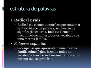 estrutura de palavrasRadical e raizRadicalé o elemento mórfico que contém o sentido básico da palavra, seu núcleo de significação externa. Raiz é o elemento irredutível comum a todos os vocábulos de uma mesma família.Palavras cognatasSão aquelas que apresentam uma mesma família etimológica, fazendo todos os vocábulos associação à mesma raiz ou a um mesmo radical primário.