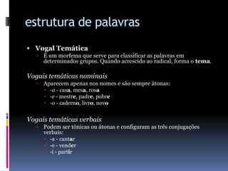 estrutura de palavrasVogal TemáticaÉ um morfema que serve para classificar as palavras em determinados grupos. Quando acrescido ao radical, forma o tema.Vogais temáticas nominaisAparecem apenas nos nomes e são sempre átonas:-a - casa, mesa, rosa-e - mestre, padre, pobre-o - caderno, livro, novoVogais temáticas verbaisPodem ser tônicas ou átonas e configuram as três conjugações verbais:-a - cantar-e - vender-i - partir