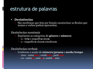 estrutura de palavrasDesinênciasSão morfemas que têm por função caracterizar as flexões que nomes e verbos podem apresentar.Desinências nominaisExprimem as categorias de gênero e número-a - bela e magnífica aluna-s - magníficos alunos estudiososDesinências verbaisConferem a noção de número/pessoa e modo/tempo-mos - cantamos, vendemos, partimos-va - cantava, amavas, sonhávamos