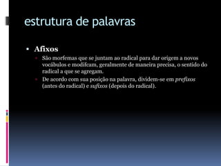 estrutura de palavrasAfixosSão morfemas que se juntam ao radical para dar origem a novos vocábulos e modifcam, geralmente de maneira precisa, o sentido do radical a que se agregam. De acordo com sua posição na palavra, dividem-se em prefixos (antes do radical) e sufixos (depois do radical).