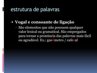 estrutura de palavrasVogal e consoante de ligaçãoSão elementos que não possuem qualquer valor lexical ou gramatical. São empregados para tornar a pronúncia das palavras mais fácil ou agradável. Ex.: gasômetro / cafezal