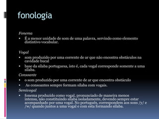 fonologiaFonemaÉ a menor unidade de som de uma palavra, servindo como elemento distintivo vocabular.Vogalsom produzido por uma corrente de ar que não encontra obstáculos na cavidade bucalbase da sílaba portuguesa, isto é, cada vogal corresponde somente a uma sílaba.Consoanteo som produzido por uma corrente de ar que encontra obstáculo As consoantes sempre formam sílaba com vogais.Semivogalfonema produzido como vogal, pronunciado de maneira menos intensa, não constituindo sílaba isoladamente, devendo sempre estar acompanhado por uma vogal. No português, correspondem aos sons /y/ e /w/ quando juntos a uma vogal e com esta formando sílaba.