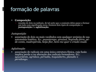 formação de palavrasComposiçãoreunião de dois ou radicais, de tal sorte que o conjunto deles passe a formar um todo com significação nova. Existem dois tipos de composição: a justaposição e a aglutinação. Justaposiçãoassociação de dois ou mais vocábulos sem qualquer prejuízo de sua autonomia fonética. Ex.: passatempo, girassol, Segunda-feira, pé-de-vento, madrepérola, beija-flor, bem-me-quer e criado-mudo Aglutinaçãoassociação de radicais em uma única estrutura fônica, cuja fusão implica perda e/ou alteração dos radicais formadores. Ex.: aguardente, agridoce, pernalta, boquiaberto, planalto e pernilongo.