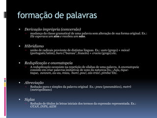 formação de palavrasDerivação imprópria (conversão)mudança da classe gramatical de uma palavra sem alteração de sua forma original. Ex.: Ele esperava um sim e recebeu um não. Hibridismounião de radicais proviente de distintas línguas. Ex.: auto (grego) + móvel (português/latim), buro(“bureau”, francês) + cracia(grego) etc. Reduplicação e onomatopeiaA reduplicação oconsiste na repetição de sílabas de uma palavra. A onomatopeiaconsiste em criar palavras imitativas de sons da natureza Ex.: Juju, tique-taque,  zunzum, au-au, miau,  bum!, pou!, zás-trás!, pimba! Etc. AbreviaçãoRedução pura e simples da palavra original  Ex.: pneu (pneumático), metrô (metropolitano) SiglasRedução de títulos às letras iniciais dos termos da expressão representada. Ex.: OTAN, INPS, AIDS