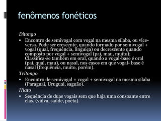 fenômenos fonéticosDitongoEncontro de semivogal com vogal na mesma sílaba, ou vice-versa. Pode ser crescente, quando formado por semivogal + vogal (qual, frequência, linguiça) ou decrescente quando composto por vogal + semivogal (pai, mau, muito); Classifica-se também em oral, quando a vogal-base é oral (pai, qual, mau), ou nasal, nos casos em que vogal- base é nasal (frequência, muito, porém). TritongoEncontro de semivogal + vogal + semivogal na mesma sílaba (Paraguai, Uruguai, saguão).HiatoSequência de duas vogais sem que haja uma consoante entre elas. (viúva, saúde, poeta). 