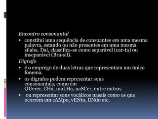 Encontro consonantalconstitui uma sequência de consoantes em uma mesma palavra, estando ou não presentes em uma mesma sílaba. Daí, classifica-se como separável (car-ta) ou inseparável (Bra-sil). Dígrafoé o emprego de duas letras que representam um único fonema. os dígrafos podem representar sons consonantais, como em QUerer, CHá, maLHa, naSCer, entre outros.  ou representar sons vocálicos nasais como os que ocorrem em cAMpo, vENto, lINdo etc.