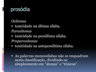prosódiaOxítonastonicidade na última sílaba.Paroxítonastonicidade na penúltima sílaba.Proparoxítonastonicidade na antepenúltima sílaba.As palavras monossílabas não se enquadram nesta classificação, dividindo-se simplesmente em “átonas” e “tônicas”.