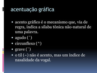 acentuação gráficaacento gráfico é o mecanismo que, via de regra, indica a sílaba tônica não-natural de uma palavra. agudo (´)circunflexo (^)grave (`)o til (~) não é acento, mas um índice de nasalidade da vogal.