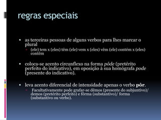 regras especiaisas terceiras pessoas de alguns verbos para lhes marcar o plural(ele) tem x (eles) têm (ele) vem x (eles) vêm (ele) contém x (eles) contêm coloca-se acento circunflexo na forma pôde (pretérito perfeito do indicativo), em oposição à sua homógrafa pode (presente do indicativo). leva acento diferencial de intensidade apenas o verbo pôr. Facultativamente pode grafar-se dêmos (presente do subjuntivo)/ demos (pretérito perfeito) e fôrma (substantivo)/ forma (substantivo ou verbo).