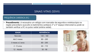 SINAIS VITAIS (SSVV)
FREQUÊNCIA CARDÍACA (FC)
• Procedimento: é necessário um relógio com marcador de segundos e estetoscópio na
região precordial e ausculte os batimentos cardíacos 3° a 5° espaço intercostal ou pode-se
também verificar a FC no pulso radial (artéria radial);
IDADE REFERÊNCIA
Neonato 120 – 160
Até 3 meses 80 – 200
3 meses a 2 anos 80 – 200
2 -12 anos 60 – 110
12 - Adulto 50 - 90
 