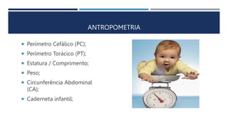 ANTROPOMETRIA
 Perímetro Cefálico (PC);
 Perímetro Torácico (PT);
 Estatura / Comprimento;
 Peso;
 Circunferência Abdominal
(CA);
 Caderneta infantil;
 