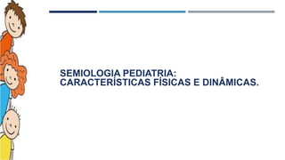 SEMIOLOGIA PEDIATRIA:
CARACTERÍSTICAS FÍSICAS E DINÂMICAS.
 