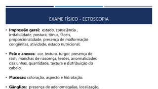 EXAME FÍSICO - ECTOSCOPIA
• Impressão geral: estado, consciência ,
irritabilidade, postura, tônus, fáceis,
proporcionalidade, presença de malformação
congênitas, atividade, estado nutricional.
• Pele e anexos: cor, textura, turgor, presença de
rash, manchas de nascença, lesões, anormalidades
das unhas, quantidade, textura e distribuição do
cabelo.
• Mucosas: coloração, aspecto e hidratação.
• Gânglios: presença de adenomegalias, localização,
 