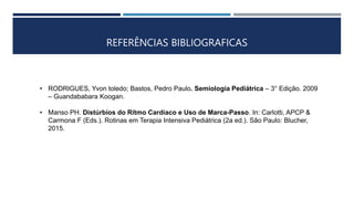REFERÊNCIAS BIBLIOGRAFICAS
• RODRIGUES, Yvon toledo; Bastos, Pedro Paulo. Semiologia Pediátrica – 3° Edição. 2009
– Guandababara Koogan.
• Manso PH. Distúrbios do Ritmo Cardíaco e Uso de Marca-Passo. In: Carlotti, APCP &
Carmona F (Eds.). Rotinas em Terapia Intensiva Pediátrica (2a ed.). São Paulo: Blucher,
2015.
 