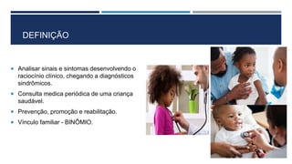 DEFINIÇÃO
 Analisar sinais e sintomas desenvolvendo o
raciocínio clínico, chegando a diagnósticos
sindrômicos.
 Consulta medica periódica de uma criança
saudável.
 Prevenção, promoção e reabilitação.
 Vínculo familiar - BINÔMIO.
 