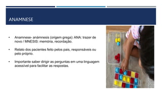 ANAMNESE
• Anamnese- anámnesis (origem grega): ANA: trazer de
novo / MNESIS: memória, recordação.
• Relato dos pacientes feito pelos pais, responsáveis ou
pelo próprio.
• Importante saber dirigir as perguntas em uma linguagem
acessível para facilitar as respostas.
 
