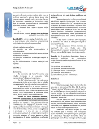 L. Portuguesa

Prof. Edson Ribeiro

querubins não controvertiam nada, e, aliás, eram a
perfeição espiritual e eterna. Como desse esta
mesma resposta naquela noite, contestou-lha um
dos presentes, e desafiou-o a demonstrar o que
dizia, se era capaz. Jacobina (assim se chamava ele)
refletiu um instante e respondeu:
- Pensando bem, talvez o senhor tenha
razão.
[...]
(Machado de Assis. O espelho. Melhores Contos de Machado
de Assis.São Paulo: Global, 2001)

Questão 10:No primeiro parágrafo do texto, podese observar que o autor estabelece uma sinonímia
contextual entre as seguintes expressões:
(A) noite e alta transcendência.
(B) questões de alta transcendência e
misteriosamente.
(C) questões de alta transcendência e mais árduos
problemas do universo.
(D) agitações e aventuras e atmosfera límpida e
sossegada.
(E) alta transcendência e menor alteração aos
espíritos.

Língua Portuguesa

Gabarito: C
Comentário:
Na alternativa (A), "noite" transmite uma
relação temporal, e a expressão "alta
transcendência" não possui essa relação.
Na (B), "misteriosamente" é o modo como
a luz das velas fundia-se com o luar. Não há relação
com a expressão "questões de alta transcendência".
A alternativa (C) é a correta. Primeiro,
porque podemos excluir as demais alternativas por
estarem bem fora dessa relação de semelhança de
sentido. Para trabalharmos a semântica neste
trecho, é mais didático transcrevê-lo abaixo:
Quatro ou cinco cavalheiros debatiam,
uma noite, várias questões de alta transcendência,
sem que a disparidade dos votos trouxesse a menor
alteração aos espíritos. A casa ficava no morro de
Santa Teresa, a sala era pequena, alumiada a velas,
cuja luz fundia-se misteriosamente com o luar que
vinha de fora. Entre a cidade, com as suas agitações
e aventuras, e o céu, em que as estrelas
pestanejavam, através de uma atmosfera límpida e
sossegada, estavam os¹ nossos quatro ou cinco
investigadores de coisas metafísicas, resolvendo
Página | 16

amigavelmente os mais árduos problemas do
universo.
Note que o primeiro trecho em negrito está
paralelo ao segundo. Compare-os. Veja, inclusive,
que o autor utiliza o artigo "os"¹ para enfatizar que
o segundo termo está retomando o primeiro. Além
disso, perceba que o autor evitou inserir as mesmas
palavras para evitar a repetição viciosa. Por isso, ele
inseriu sinônimos: "cavalheiros (=investigadores),
"debatiam" (=resolvendo), "várias questões de alta
transcendência"(=os mais árduos problemas do
universo).
Na (D), ocorre o contraste entre "agitações
e aventuras "na cidade e "atmosfera límpida e
sossegada" no céu.
Na (E), a expressão "menor alteração aos
espíritos" não tem relação com "alta
transcendência", mas com "disparidade dos votos".
Mesmo assim, não há relação sinônima entre eles.
Questão 11: Os vocábulos disparidade, árduo se
espórtula
poderiam
ser
substituídos,
respectivamente, pelos seguintes sinônimos de uso
mais comum:
(A) igualdade, difíceis e doação.
(B) igualdade, duros e contribuição.
(C) diferença, difíceis e contribuição.
(D) diferença, duros e doação.
(E) concordância, duros e contribuição.
Gabarito: C
Comentário:
Notamos que algo díspare é diferente, não
cabendo as alternativas (A), (B) e (E). O adjetivo
"árduos" significa "difíceis", mas o adjetivo "duros",
em sentido figurado, também poderia transmitir o
mesmo sentido. Por isso, não podemos eliminar a
alternativa (D), sendo necessário vermos o contexto
da palavra "espórtula":
Por que quatro ou cinco? Rigorosamente
eram quatro os que falavam; mas, além deles, havia
na sala um quinto personagem, calado, pensando,
cochilando, cuja espórtula no debate não passava
de um ou outro resmungo de aprovação.
Note que o substantivo "doação" não cabe
no contexto, pois se mostrou uma participação
quase inexistente, apenas resmungo de aprovação.
O substantivo "doação" transmite ideia de
participação com afinco, dedicação profunda, algo
www.professoredsonribeiro.com

 