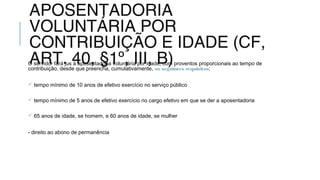 APOSENTADORIA
VOLUNTÁRIA POR
CONTRIBUIÇÃO E IDADE (CF,
ART. 40, §1º, III, B)O servidor fará jus à aposentadoria voluntária por idade, com proventos proporcionais ao tempo de
contribuição, desde que preencha, cumulativamente, os seguintes requisitos:
 tempo mínimo de 10 anos de efetivo exercício no serviço público
 tempo mínimo de 5 anos de efetivo exercício no cargo efetivo em que se der a aposentadoria
 65 anos de idade, se homem, e 60 anos de idade, se mulher
- direito ao abono de permanência
 