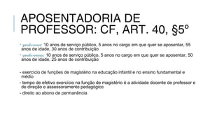 APOSENTADORIA DE
PROFESSOR: CF, ART. 40, §5º
• professor: 10 anos de serviço público, 5 anos no cargo em que quer se aposentar, 55
anos de idade, 30 anos de contribuição
• professora: 10 anos de serviço público, 5 anos no cargo em que quer se aposentar, 50
anos de idade, 25 anos de contribuição
- exercício de funções de magistério na educação infantil e no ensino fundamental e
médio
- tempo de efetivo exercício na função de magistério é a atividade docente de professor e
de direção e assessoramento pedagógico
- direito ao abono de permanência
 