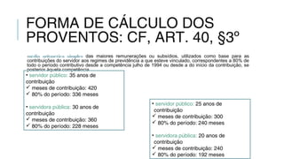 FORMA DE CÁLCULO DOS
PROVENTOS: CF, ART. 40, §3º
média aritmética simples das maiores remunerações ou subsídios, utilizados como base para as
contribuições do servidor aos regimes de previdência a que esteve vinculado, correspondentes a 80% de
todo o período contributivo desde a competência julho de 1994 ou desde a do início da contribuição, se
posterior àquela competência
• servidor público: 35 anos de
contribuição
 meses de contribuição: 420
 80% do período: 336 meses
• servidora pública: 30 anos de
contribuição
 meses de contribuição: 360
 80% do período: 228 meses
• servidor público: 25 anos de
contribuição
 meses de contribuição: 300
 80% do período: 240 meses
• servidora pública: 20 anos de
contribuição
 meses de contribuição: 240
 80% do período: 192 meses
 