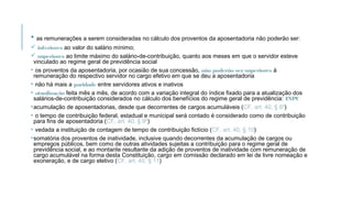 • as remunerações a serem consideradas no cálculo dos proventos da aposentadoria não poderão ser:
 inferiores ao valor do salário mínimo;
 superiores ao limite máximo do salário-de-contribuição, quanto aos meses em que o servidor esteve
vinculado ao regime geral de previdência social
• os proventos da aposentadoria, por ocasião de sua concessão, não poderão sersuperiores à
remuneração do respectivo servidor no cargo efetivo em que se deu a aposentadoria
• não há mais a paridade entre servidores ativos e inativos
• atualização feita mês a mês, de acordo com a variação integral do índice fixado para a atualização dos
salários-de-contribuição considerados no cálculo dos benefícios do regime geral de previdência: INPC
•acumulação de aposentadorias, desde que decorrentes de cargos acumuláveis (CF, art. 40, § 6º)
• o tempo de contribuição federal, estadual e municipal será contado é considerado como de contribuição
para fins de aposentadoria (CF, art. 40, § 9º)
• vedada a instituição de contagem de tempo de contribuição fictício (CF, art. 40, § 10)
•somatória dos proventos de inatividade, inclusive quando decorrentes da acumulação de cargos ou
empregos públicos, bem como de outras atividades sujeitas a contribuição para o regime geral de
previdência social, e ao montante resultante da adição de proventos de inatividade com remuneração de
cargo acumulável na forma desta Constituição, cargo em comissão declarado em lei de livre nomeação e
exoneração, e de cargo eletivo (CF, art. 40, § 11)
 