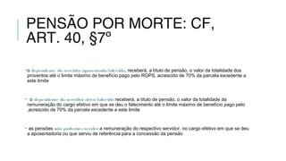 PENSÃO POR MORTE: CF,
ART. 40, §7º
•o dependente do servidoraposentado falecido, receberá, a título de pensão, o valor da totalidade dos
proventos até o limite máximo de benefício pago pelo RGPS, acrescido de 70% da parcela excedente a
este limite
• o dependente do servidorativo falecido receberá, a título de pensão, o valor da totalidade da
remuneração do cargo efetivo em que se deu o falecimento até o limite máximo de benefício pago pelo
,acrescido de 70% da parcela excedente a este limite
• as pensões não poderão exceder a remuneração do respectivo servidor, no cargo efetivo em que se deu
a aposentadoria ou que serviu de referência para a concessão da pensão
 
