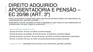 DIREITO ADQUIRIDO:
APOSENTADORIA E PENSÃO –
EC 20/98 (ART. 3º)
•direito à aposentadoria e pensão pelas regras anteriores aos servidores públicos que implementaram as
condições para tanto, garantida a paridade (art. 3º)
•aposentadoria e pensão calculados com base na legislação em vigor à época em que implementaram as
condições para o seu gozo: integral ou proporcional (art. 3º, § 2º)
 aposentadoria portempo de serviço:
- 35 anos se homem; 30 anos, se mulher: proventos integrais
- 30 anos de serviço, se professor; 25 anos de serviço, se professora: proventos integrais
- 30 anos de serviço, se homem; 25 anos de serviço, se mulher: proventos proporcionais a esse tempo
- 65 anos, se homem; 60 anos, se mulher: proventos proporcionais ao tempo de serviço
 pensão pormorte: integralidade dos proventos ou dos vencimentos, garantida a paridade
 