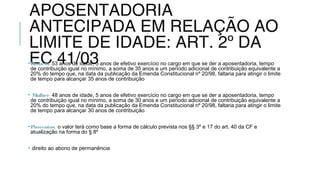 APOSENTADORIA
ANTECIPADA EM RELAÇÃO AO
LIMITE DE IDADE: ART. 2º DA
EC 41/03•Homem: 53 anos de idade, 5 anos de efetivo exercício no cargo em que se der a aposentadoria, tempo
de contribuição igual no mínimo, a soma de 35 anos e um período adicional de contribuição equivalente a
20% do tempo que, na data da publicação da Emenda Constitucional nº 20/98, faltaria para atingir o limite
de tempo para alcançar 35 anos de contribuição
• Mulher: 48 anos de idade, 5 anos de efetivo exercício no cargo em que se der a aposentadoria, tempo
de contribuição igual no mínimo, a soma de 30 anos e um período adicional de contribuição equivalente a
20% do tempo que, na data da publicação da Emenda Constitucional nº 20/98, faltaria para atingir o limite
de tempo para alcançar 30 anos de contribuição
•Proventos: o valor terá como base a forma de cálculo prevista nos §§ 3º e 17 do art. 40 da CF e
atualização na forma do § 8º
• direito ao abono de permanência
 
