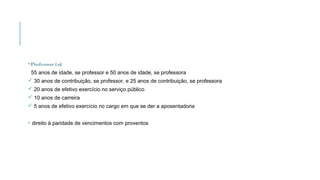 •Professor(a):
55 anos de idade, se professor e 50 anos de idade, se professora
 30 anos de contribuição, se professor, e 25 anos de contribuição, se professora
 20 anos de efetivo exercício no serviço público
 10 anos de carreira
 5 anos de efetivo exercício no cargo em que se der a aposentadoria
• direito à paridade de vencimentos com proventos
 