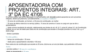 APOSENTADORIA COM
PROVENTOS INTEGRAIS: ART.
3º DA EC 47/05O servidor público que tenha ingressado no serviço público até 16/12/98 poderá aposentar-se com proventos
integrais, desde que preencha, cumulativamente, as seguintes condições:
 35 anos de contribuição, se homem, e 30 anos de contribuição, se mulher
 25 anos de efetivo exercício no serviço público, 15 anos de carreira e 5 anos no cargo em que se der a
aposentadoria
 idade mínima resultante da redução, relativamente aos limites do art. 40, § 1º, inciso III, alínea "a", da Constituição
Federal, de um ano de idade para cada ano de contribuição que exceder a condição prevista no inciso I do caput
deste artigo
• direito à paridade
Servidorpúblico
 tempo de contribuição = 35 anos
 idade para a aposentadoria voluntária = 60 anos
Para cada ano de contribuição que exceda os 35 anos, diminui-se um ano da idade, cujo parâmetro é 60 anos
Assim:
- servidor público = 38 anos de contribuição
-idade na aposentação = 57 anos
 
