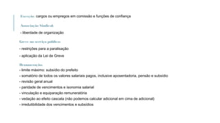 Exceção: cargos ou empregos em comissão e funções de confiança
Associação Sindical:
- liberdade de organização
Greve no serviço público:
- restrições para a paralisação
- aplicação da Lei de Greve
Remuneração:
- limite máximo: subsídio do prefeito
- somatório de todos os valores salariais pagos, inclusive aposentadoria, pensão e subsídio
- revisão geral anual
- paridade de vencimentos e isonomia salarial
- vinculação e equiparação remuneratória
- vedação ao efeito cascata (não podemos calcular adicional em cima de adicional)
- irredutibilidade dos vencimentos e subsídios
 
