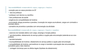 Inacumulabilidade remunerada de cargos, empregos e funções:
- exceção para os casos previstos na CF
 dois de professor
professor com técnico ou científico
dois profissionais da saúde
- exigência de compatibilidade de horários
- acumulação atinge proventos e pensões, à exceção de cargos acumuláveis, cargos em comissão e
mandato eletivo
- somatório de proventos e pensões com remuneração da atividade
Inacumulabilidade remunerada de cargos, empregos e funções e mandato:
- exercício de mandato eletivo com cargo, emprego e função pública:
 servidor/prefeito: afastamento do serviço público e opção pela remuneração (estende-se ao vice-
prefeito)
servidor/vereador:
incompatibilidade de horários: afastamento do serviço público e opção pela remuneração
compatibilidade de horários: permanência no cargo e mandato e percepção das remunerações
(somatório para o teto máximo)
 contagem de tempo para os efeitos legais (hipótese de afastamento)
 