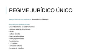 REGIME JURÍDICO ÚNICO
Obrigatoriedade de instituição: estatutário ou celetista?
Extensão de direitos sociais:
- piso não inferior ao salário mínimo
- repouso salarial remunerado
- férias
- salário-família
- licença maternidade
- licença paternidade
- horas extras
- 13º salário
- adicional noturno
- jornada de trabalho
 
