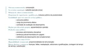 Sistema remuneratório: composição
Secretários municipais: subsídio (parcela única)
Relação de valores remuneratórios
Programas de capacitação e qualificação, inclusive prêmio de produtividade
Estabilidade após três anos de serviço público:
- concurso público
- cargo de provimento efetivo
- comissão de avaliação de desempenho
Regime previdenciário próprio: aposentadoria e pensão
Perda do cargo público:
- processo administrativo disciplinar
- sentença judicial transitada em julgado
- ineficiência de desempenho (lei complementar)
Reintegração no cargo efetivo
Disponibilidade remunerada: proporcionalidade da remuneração
Outros direitos e vantagens: licenças, faltas, readaptação, adicionais e gratificações, contagem de tempo
de serviço, substituição.
 