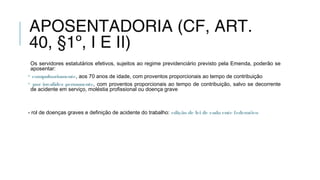 APOSENTADORIA (CF, ART.
40, §1º, I E II)
Os servidores estatutários efetivos, sujeitos ao regime previdenciário previsto pela Emenda, poderão se
aposentar:
• compulsoriamente, aos 70 anos de idade, com proventos proporcionais ao tempo de contribuição
• por invalidez permanente, com proventos proporcionais ao tempo de contribuição, salvo se decorrente
de acidente em serviço, moléstia profissional ou doença grave
- rol de doenças graves e definição de acidente do trabalho: edição de lei de cada ente federativo
 